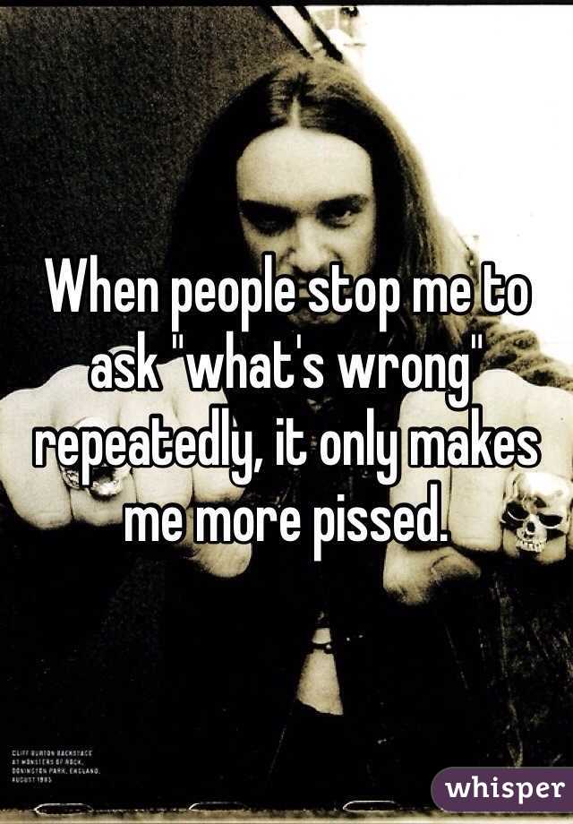 When people stop me to ask "what's wrong" repeatedly, it only makes me more pissed. 