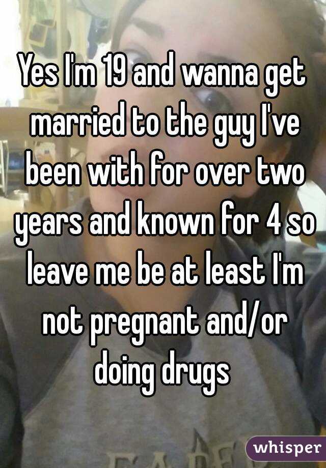 Yes I'm 19 and wanna get married to the guy I've been with for over two years and known for 4 so leave me be at least I'm not pregnant and/or doing drugs 