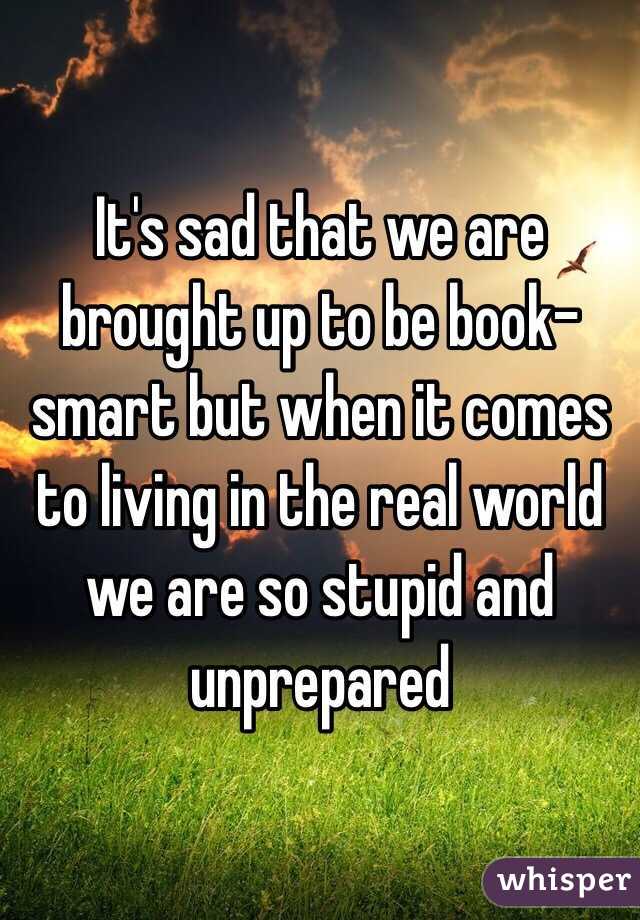 It's sad that we are brought up to be book-smart but when it comes to living in the real world we are so stupid and unprepared 