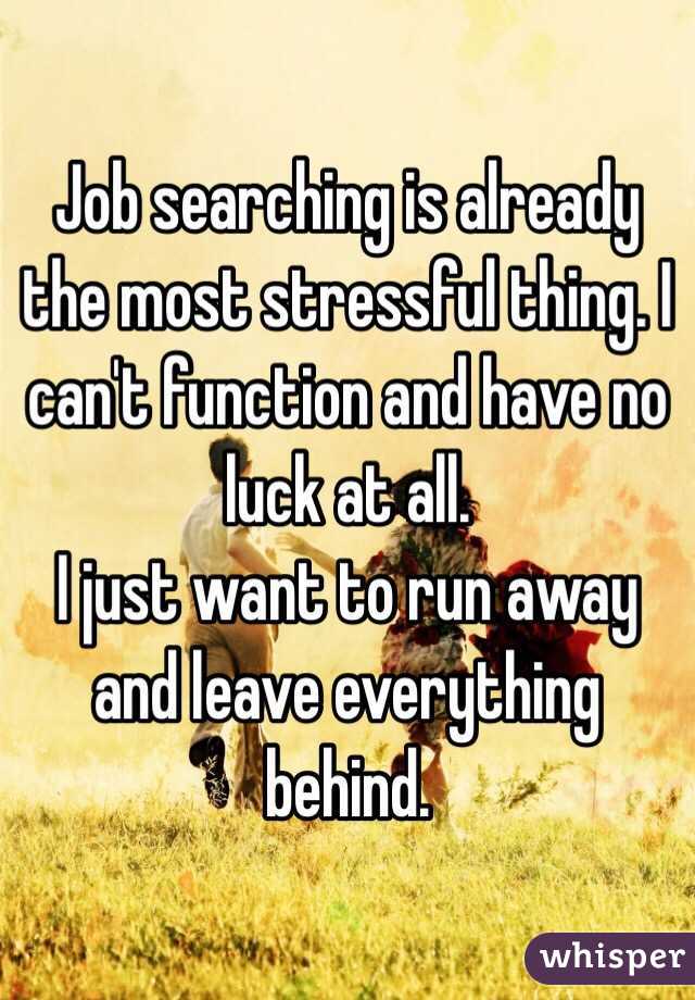 Job searching is already the most stressful thing. I can't function and have no luck at all. 
I just want to run away and leave everything behind.