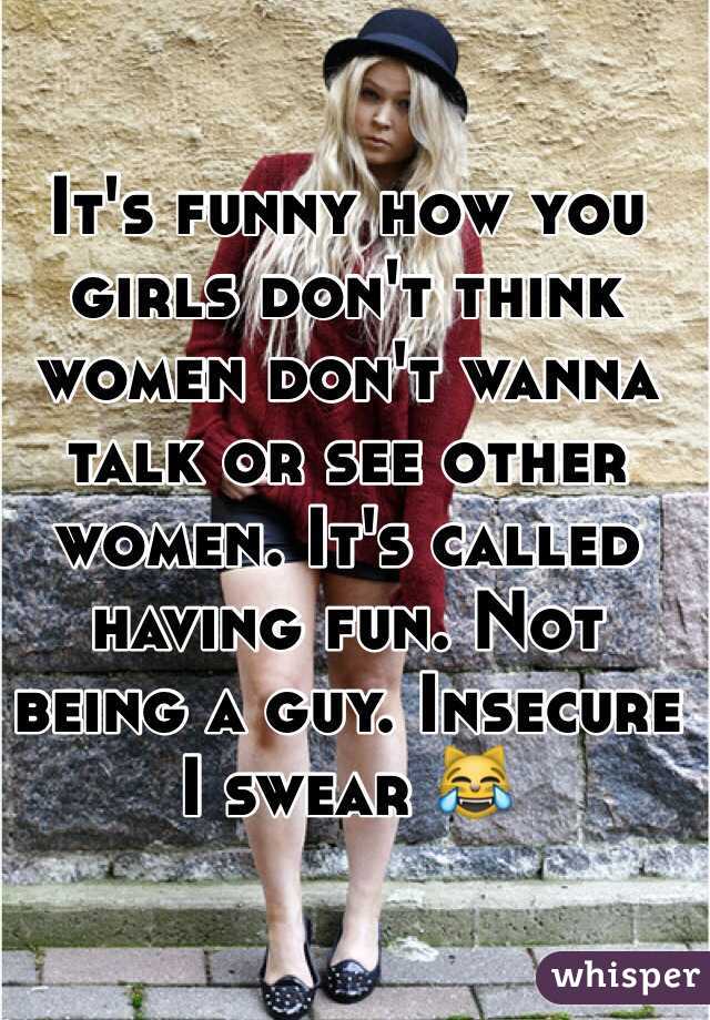 It's funny how you girls don't think women don't wanna talk or see other women. It's called having fun. Not being a guy. Insecure I swear 😹 