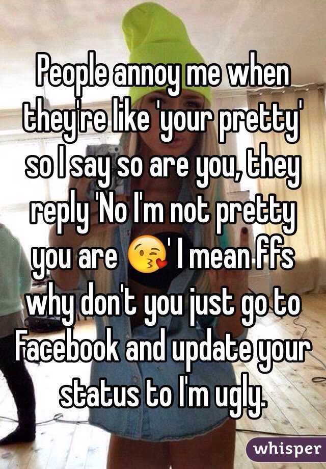 People annoy me when they're like 'your pretty' so I say so are you, they reply 'No I'm not pretty you are 😘' I mean ffs why don't you just go to Facebook and update your status to I'm ugly. 