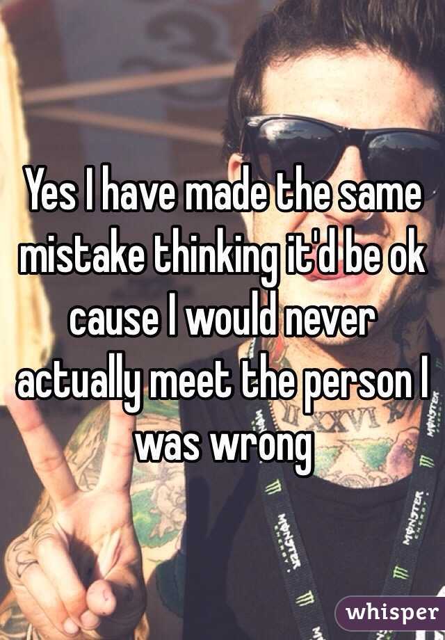 Yes I have made the same mistake thinking it'd be ok cause I would never actually meet the person I was wrong 
