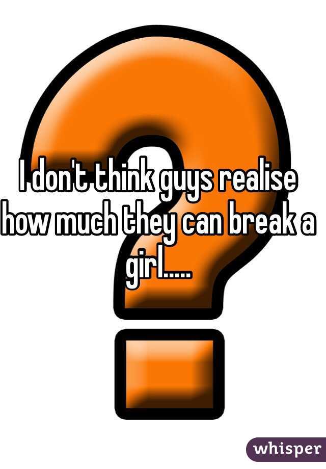 I don't think guys realise how much they can break a girl.....