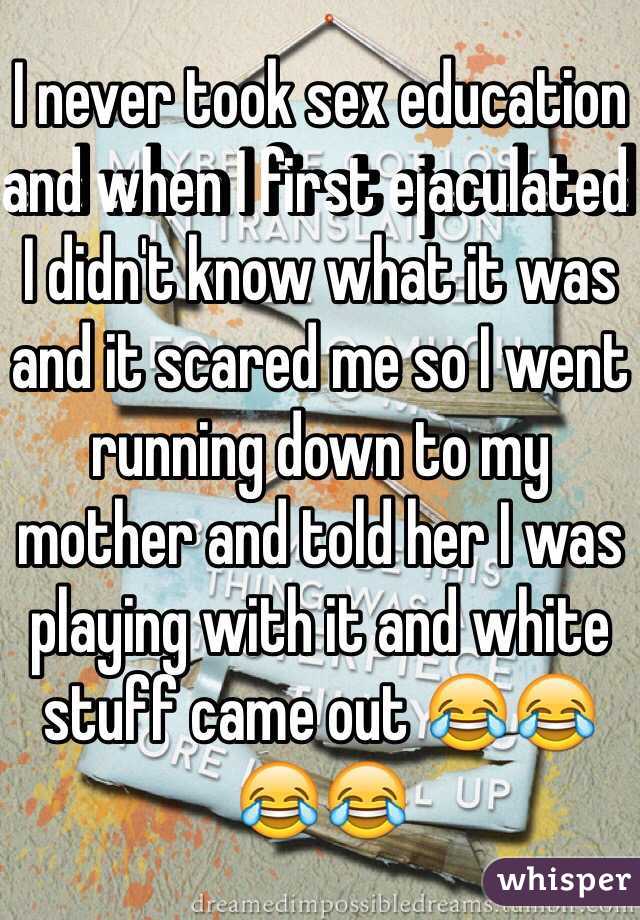 I never took sex education and when I first ejaculated I didn't know what it was and it scared me so I went running down to my mother and told her I was playing with it and white stuff came out 😂😂😂😂