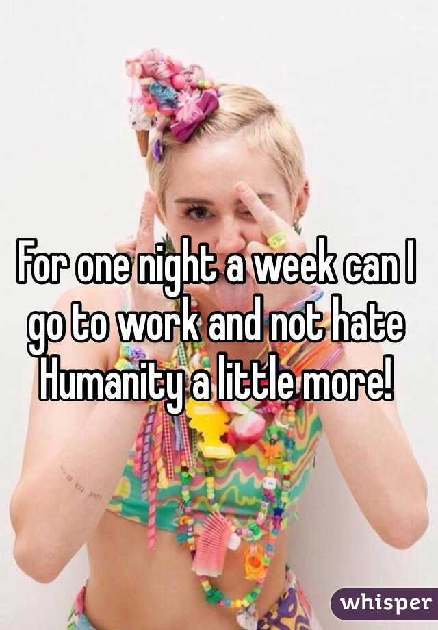 For one night a week can I go to work and not hate Humanity a little more!
