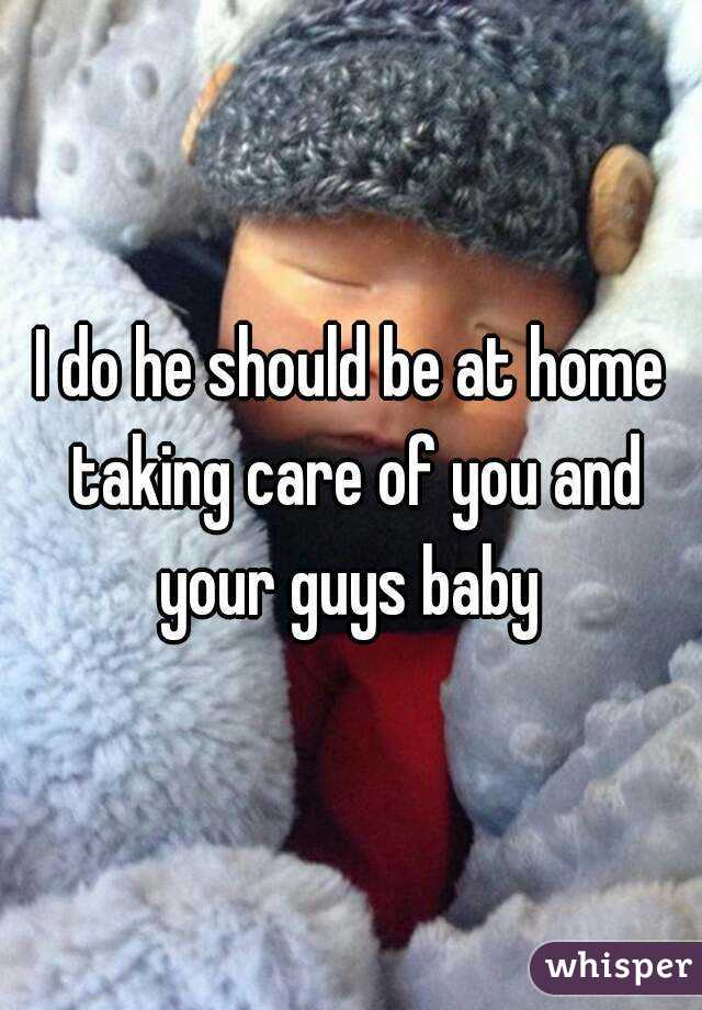 I do he should be at home taking care of you and your guys baby 