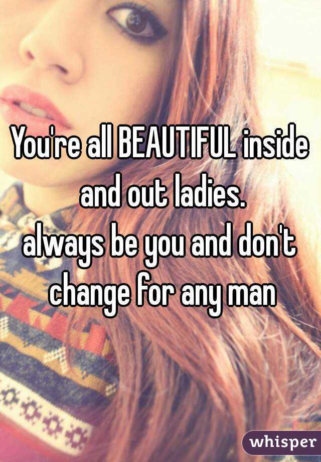 You're all BEAUTIFUL inside and out ladies.
always be you and don't change for any man