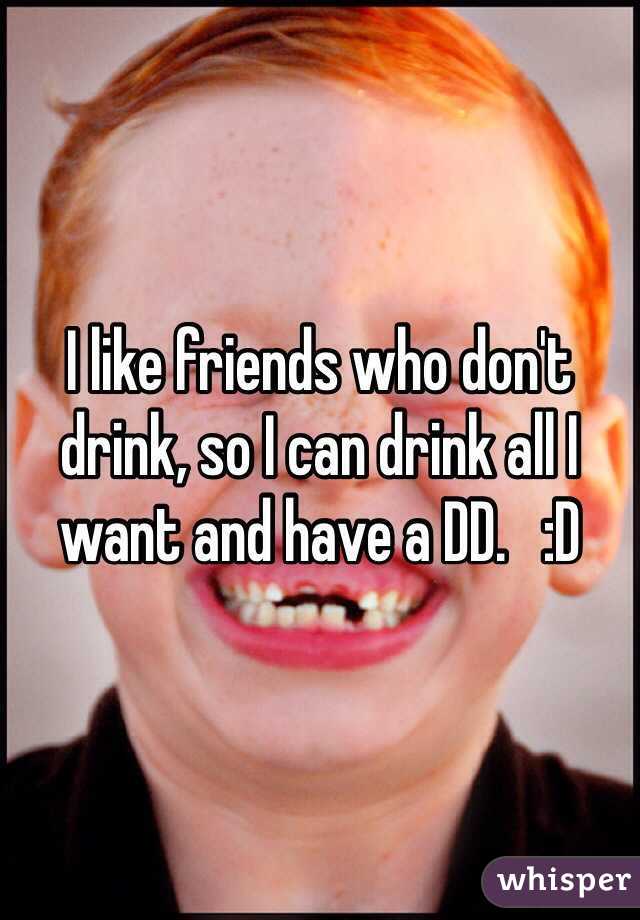 I like friends who don't drink, so I can drink all I want and have a DD.   :D 