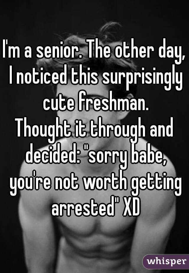 I'm a senior. The other day, I noticed this surprisingly cute freshman.
Thought it through and decided: "sorry babe, you're not worth getting arrested" XD