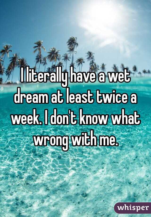 I literally have a wet dream at least twice a week. I don't know what wrong with me.