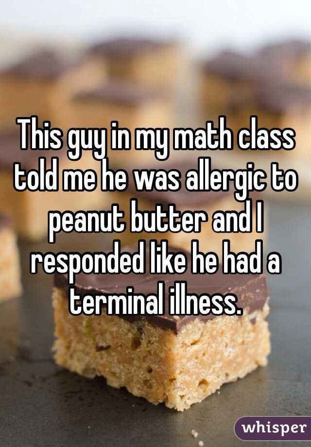 This guy in my math class told me he was allergic to peanut butter and I responded like he had a terminal illness.