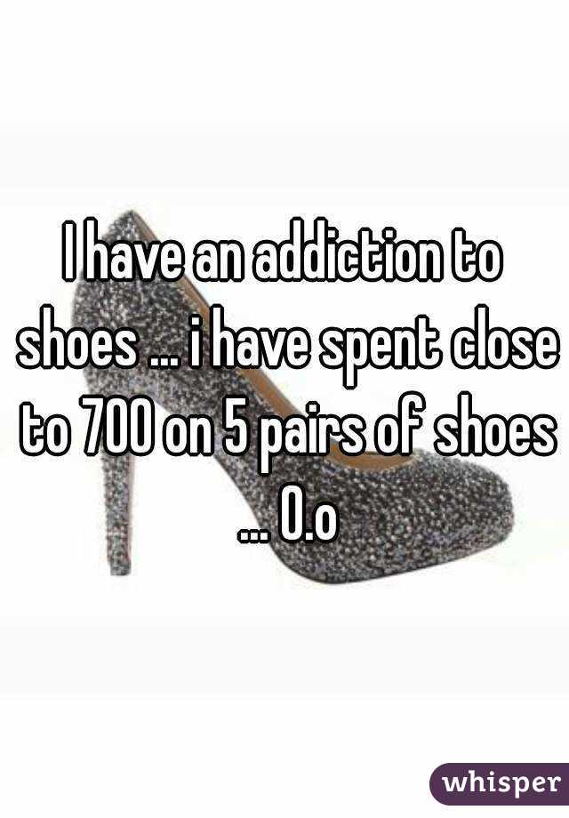 I have an addiction to shoes ... i have spent close to 700 on 5 pairs of shoes ... O.o