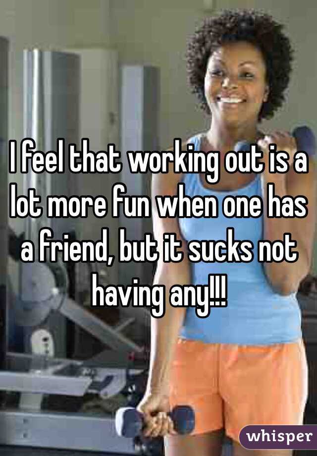 I feel that working out is a lot more fun when one has a friend, but it sucks not having any!!!