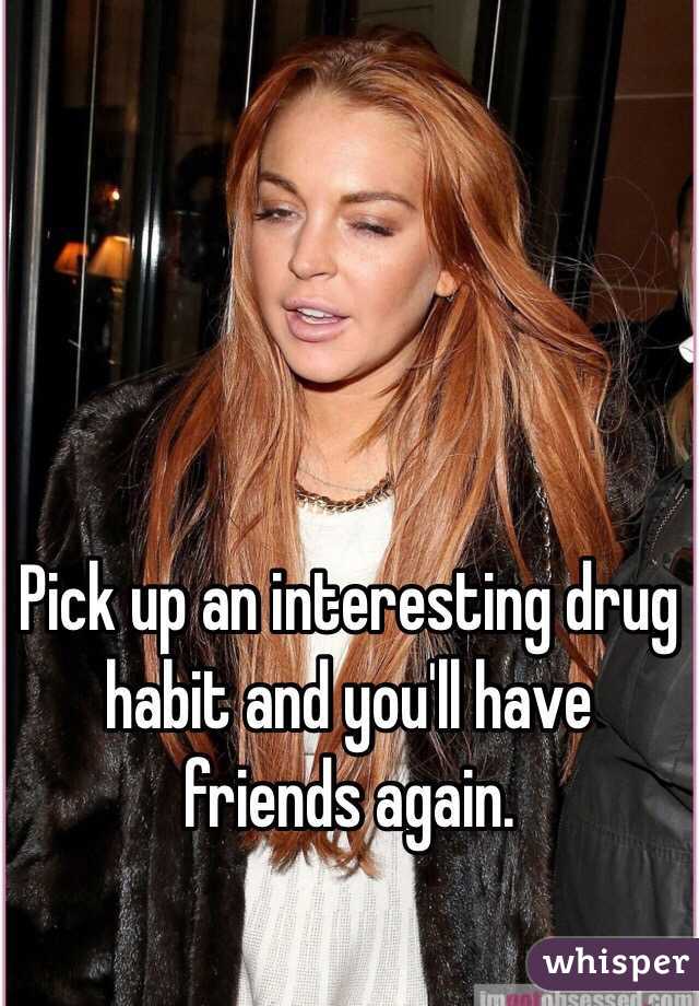 Pick up an interesting drug habit and you'll have friends again. 