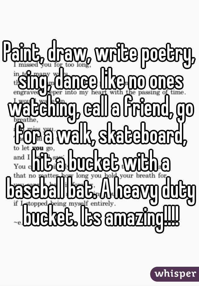 Paint, draw, write poetry, sing, dance like no ones watching, call a friend, go for a walk, skateboard, hit a bucket with a baseball bat. A heavy duty bucket. Its amazing!!!!