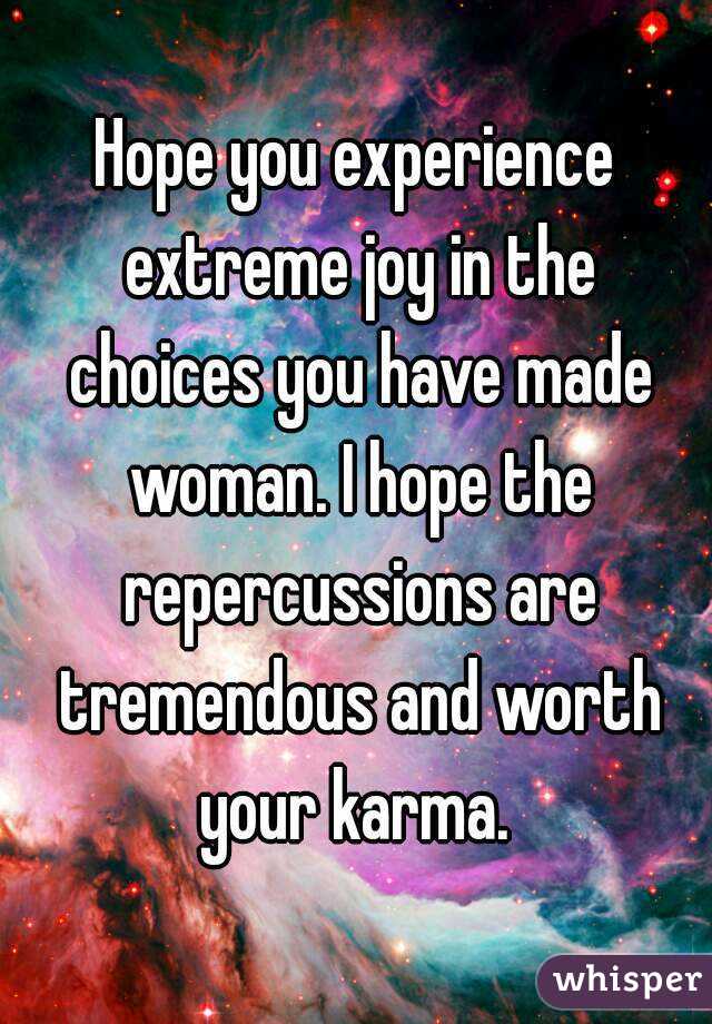 Hope you experience extreme joy in the choices you have made woman. I hope the repercussions are tremendous and worth your karma. 