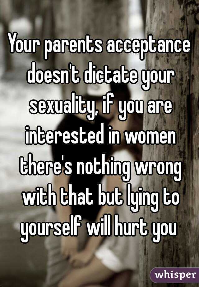 Your parents acceptance doesn't dictate your sexuality, if you are interested in women there's nothing wrong with that but lying to yourself will hurt you 