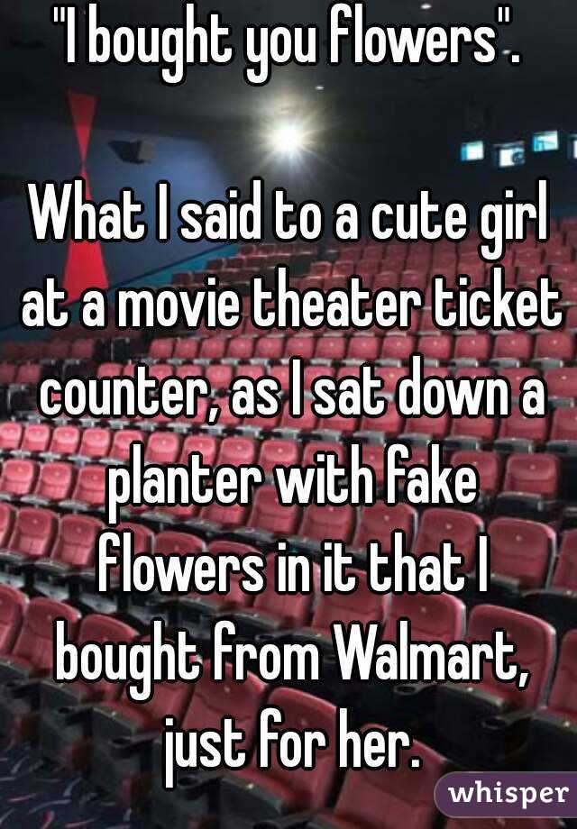 "I bought you flowers".

What I said to a cute girl at a movie theater ticket counter, as I sat down a planter with fake flowers in it that I bought from Walmart, just for her.