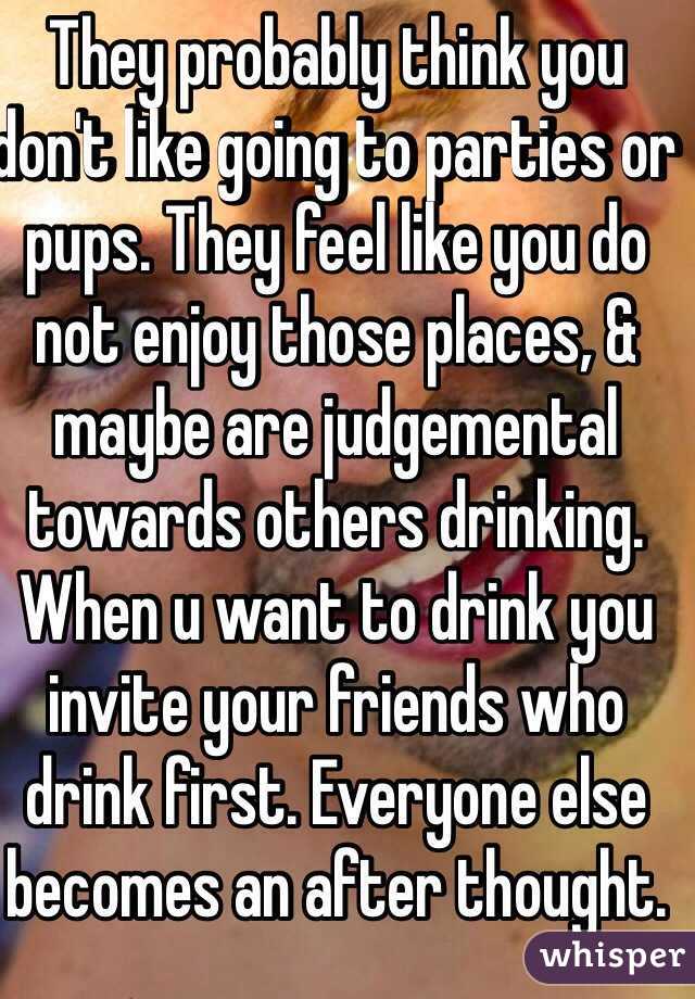 They probably think you don't like going to parties or pups. They feel like you do not enjoy those places, & maybe are judgemental towards others drinking. When u want to drink you invite your friends who drink first. Everyone else becomes an after thought. 