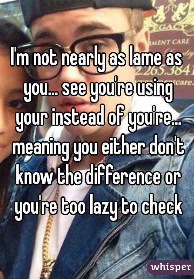 I'm not nearly as lame as you... see you're using your instead of you're... meaning you either don't know the difference or you're too lazy to check
