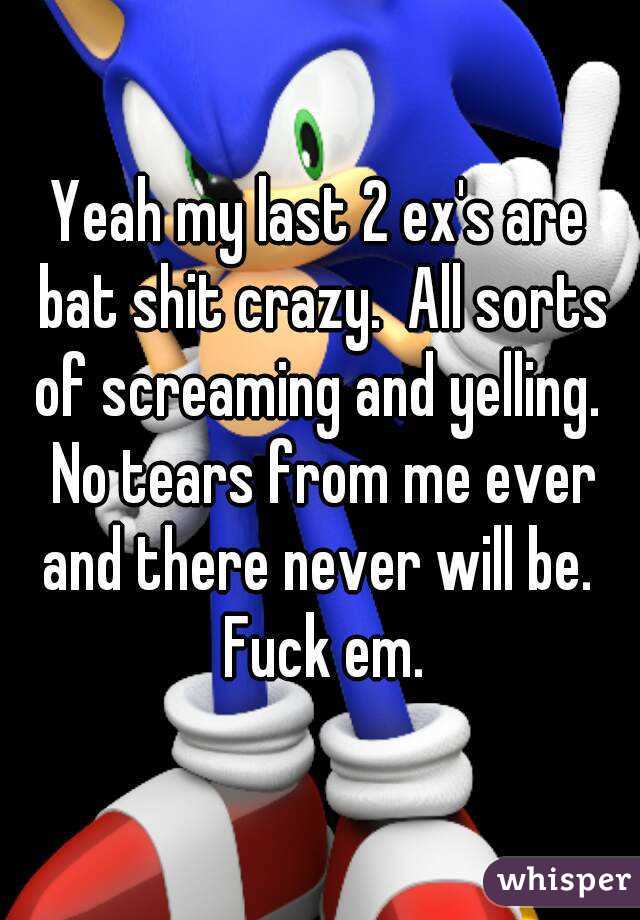 Yeah my last 2 ex's are bat shit crazy.  All sorts of screaming and yelling.  No tears from me ever and there never will be.  Fuck em.