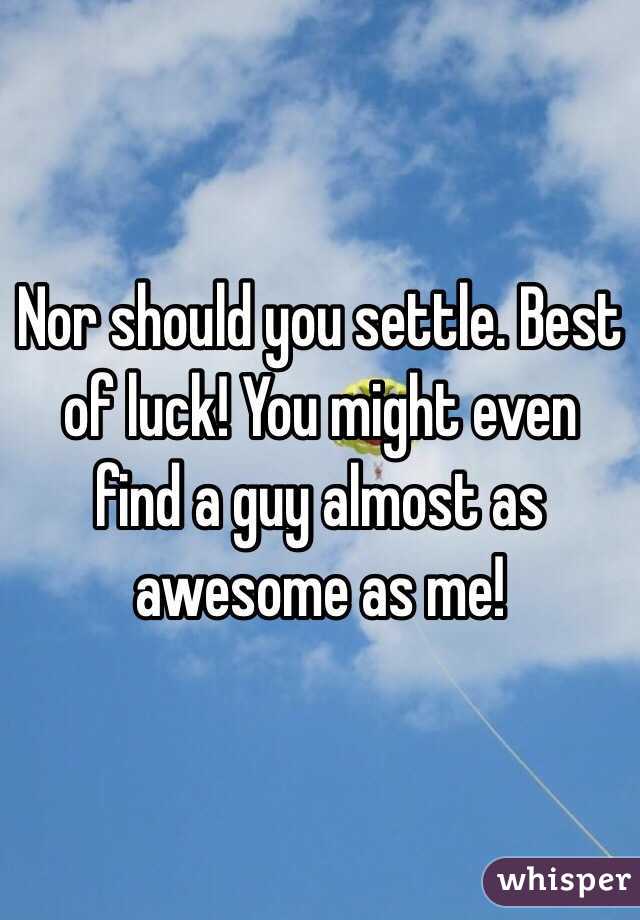 Nor should you settle. Best of luck! You might even find a guy almost as awesome as me!