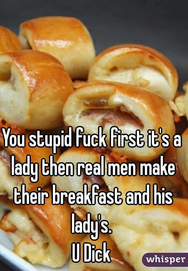You stupid fuck first it's a lady then real men make their breakfast and his lady's. 
U Dick