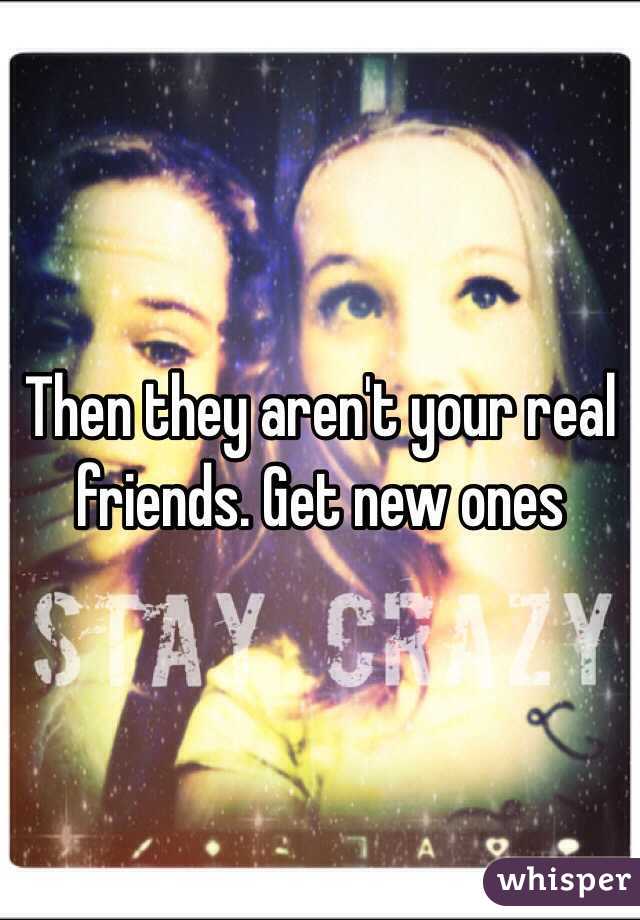 Then they aren't your real friends. Get new ones