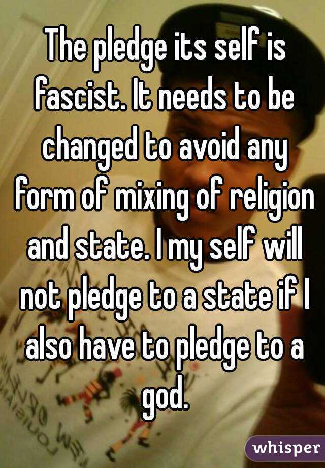  The pledge its self is fascist. It needs to be changed to avoid any form of mixing of religion and state. I my self will not pledge to a state if I also have to pledge to a god.