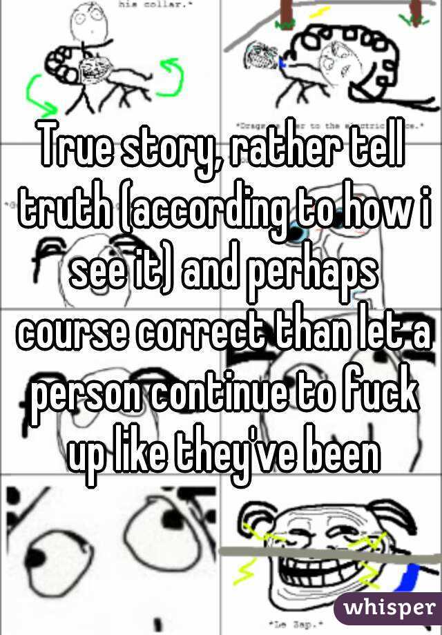 True story, rather tell truth (according to how i see it) and perhaps course correct than let a person continue to fuck up like they've been