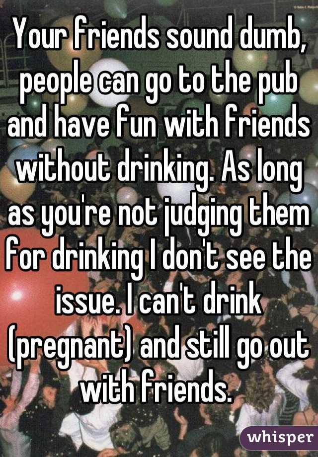 Your friends sound dumb, people can go to the pub and have fun with friends without drinking. As long as you're not judging them for drinking I don't see the issue. I can't drink (pregnant) and still go out with friends. 