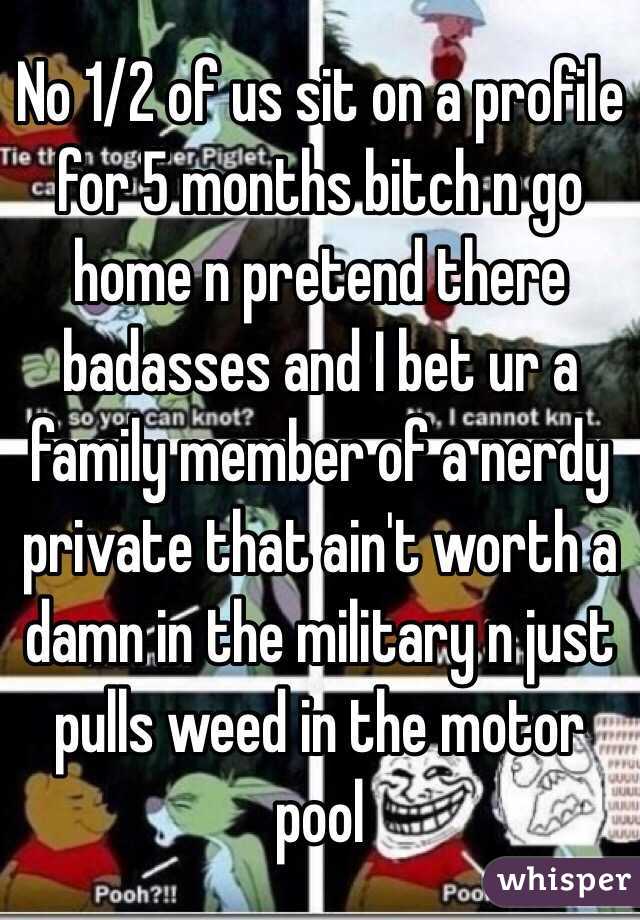 No 1/2 of us sit on a profile for 5 months bitch n go home n pretend there badasses and I bet ur a family member of a nerdy private that ain't worth a damn in the military n just pulls weed in the motor pool