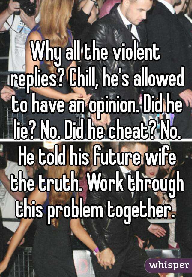 Why all the violent replies? Chill, he's allowed to have an opinion. Did he lie? No. Did he cheat? No. He told his future wife the truth. Work through this problem together. 