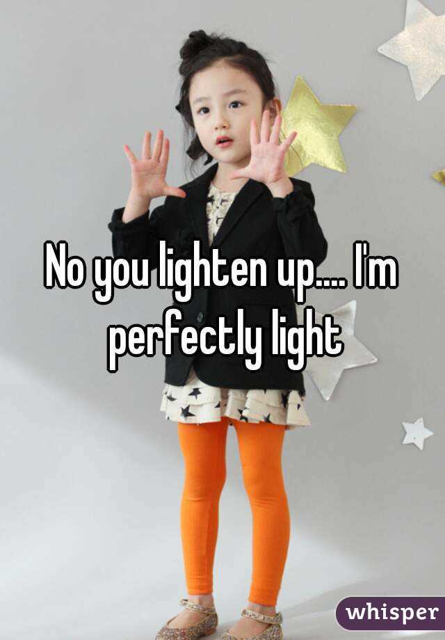 No you lighten up.... I'm perfectly light