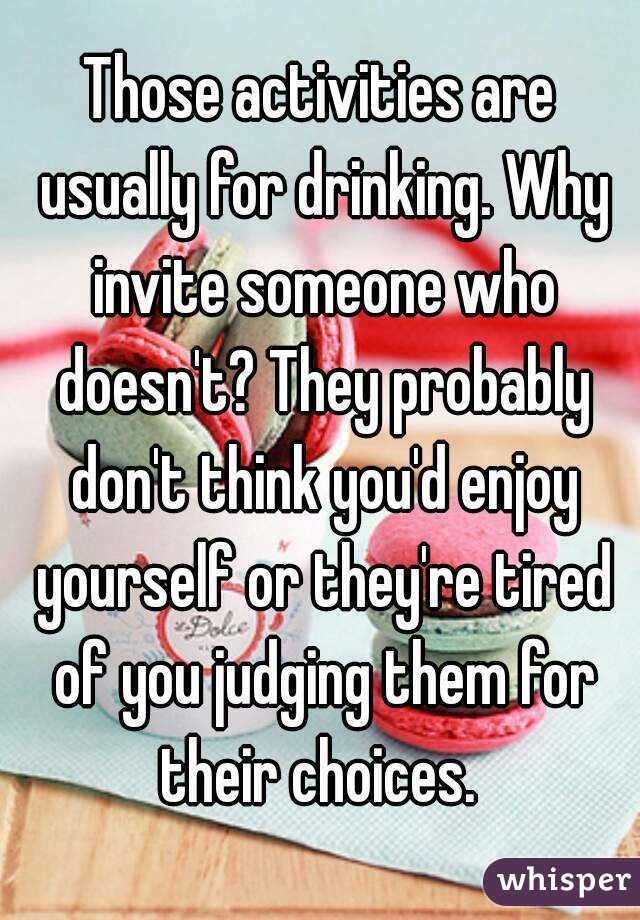 Those activities are usually for drinking. Why invite someone who doesn't? They probably don't think you'd enjoy yourself or they're tired of you judging them for their choices. 