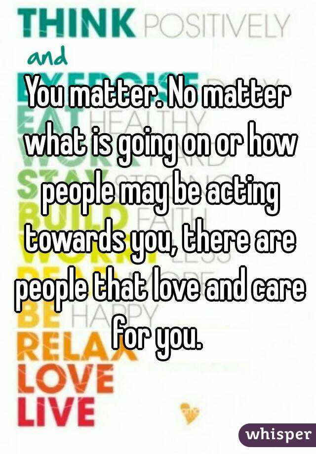 You matter. No matter what is going on or how people may be acting towards you, there are people that love and care for you. 