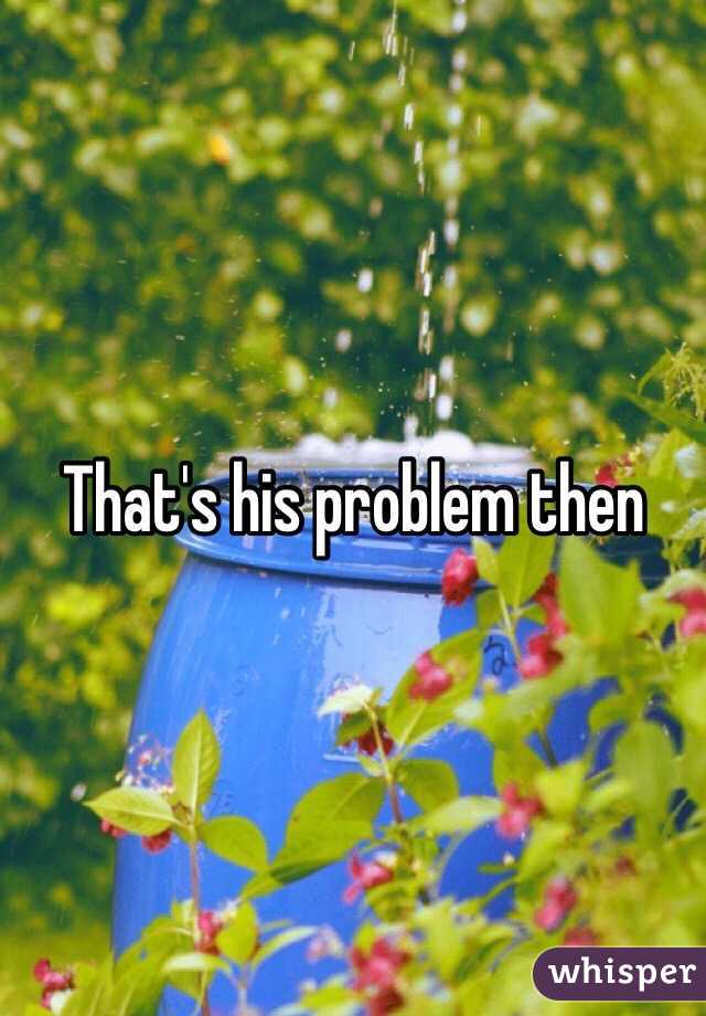 That's his problem then
