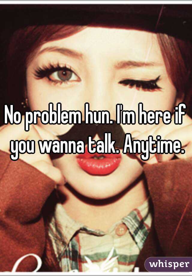 No problem hun. I'm here if you wanna talk. Anytime.