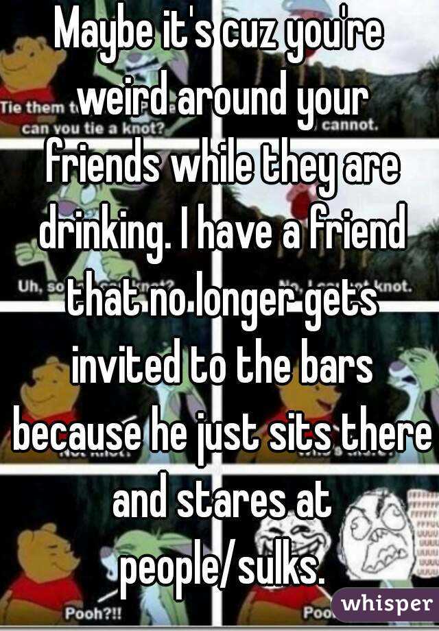 Maybe it's cuz you're weird around your friends while they are drinking. I have a friend that no longer gets invited to the bars because he just sits there and stares at people/sulks.