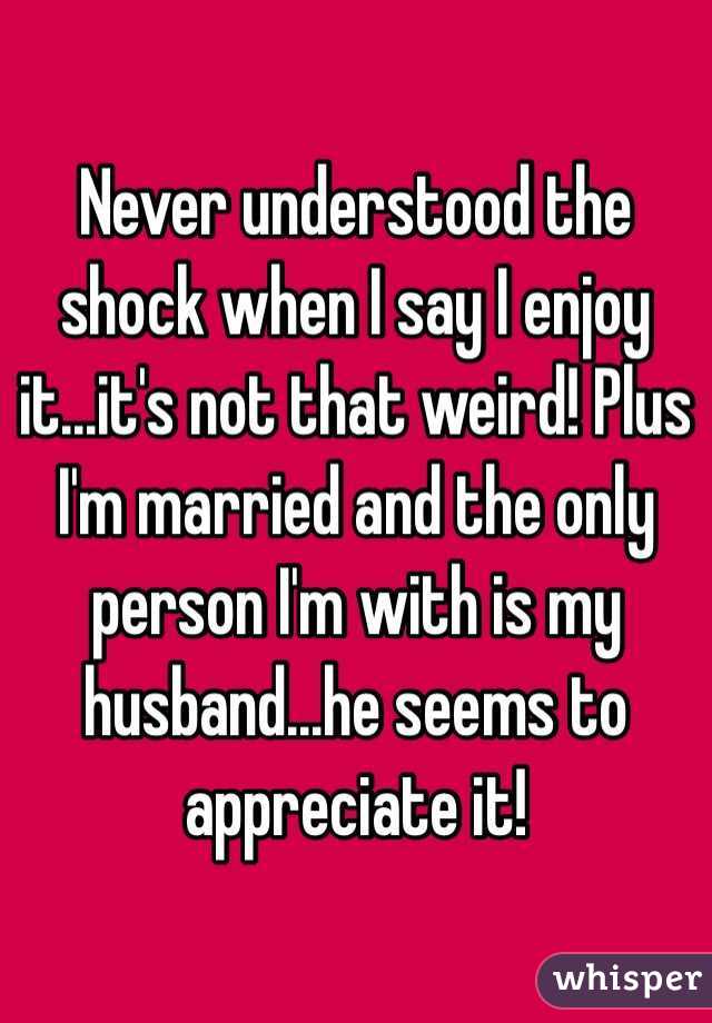 Never understood the shock when I say I enjoy it...it's not that weird! Plus I'm married and the only person I'm with is my husband...he seems to appreciate it!