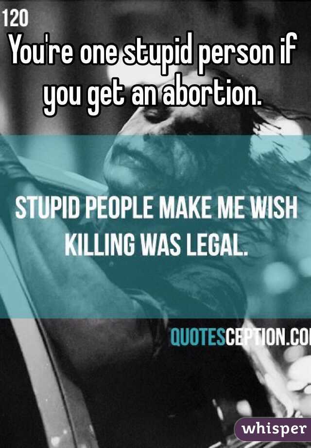You're one stupid person if you get an abortion.