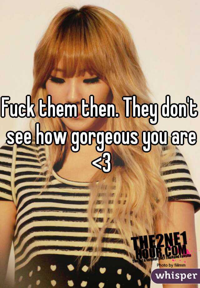 Fuck them then. They don't see how gorgeous you are <3