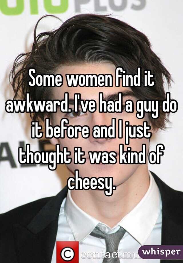 Some women find it awkward. I've had a guy do it before and I just thought it was kind of cheesy. 