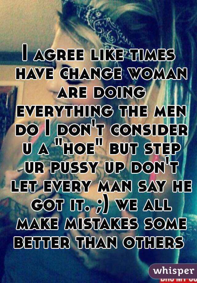 I agree like times have change woman are doing everything the men do I don't consider u a "hoe" but step ur pussy up don't let every man say he got it. ;) we all make mistakes some better than others 