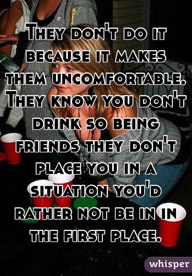 They don't do it because it makes them uncomfortable. They know you don't drink so being friends they don't place you in a situation you'd rather not be in in the first place.