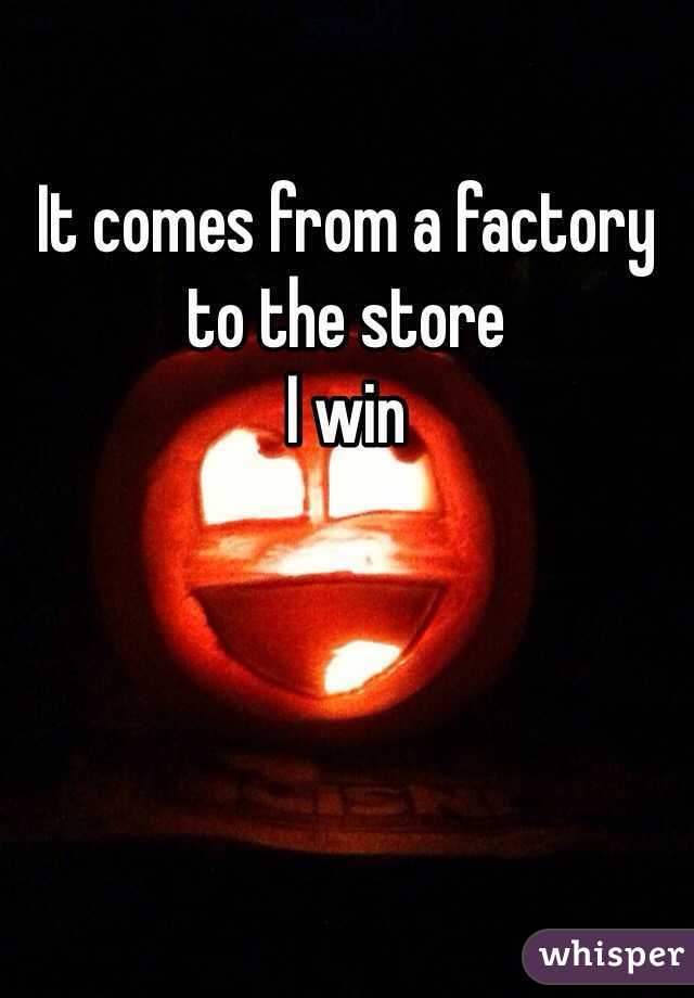 It comes from a factory to the store 
I win