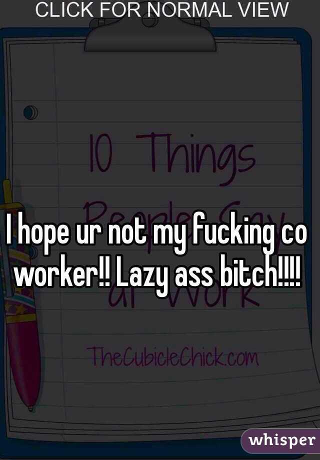 I hope ur not my fucking co worker!! Lazy ass bitch!!!!
