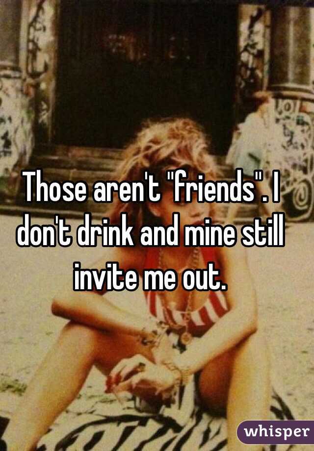 Those aren't "friends". I don't drink and mine still invite me out.