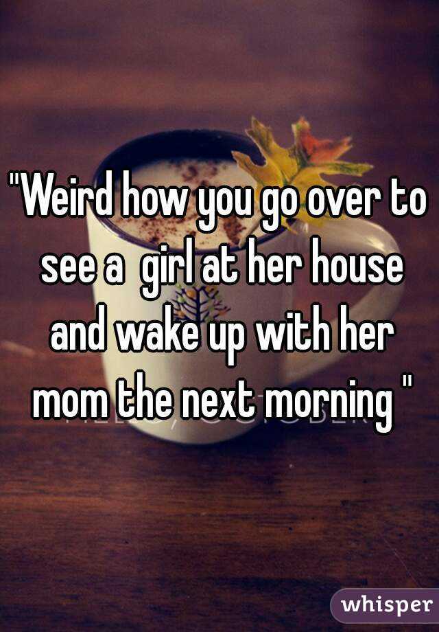 "Weird how you go over to see a  girl at her house and wake up with her mom the next morning "